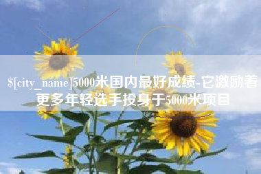 永城5000米国内最好成绩-它激励着更多年轻选手投身于5000米项目