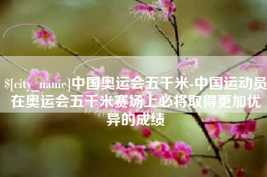 永城中国奥运会五千米-中国运动员在奥运会五千米赛场上必将取得更加优异的成绩