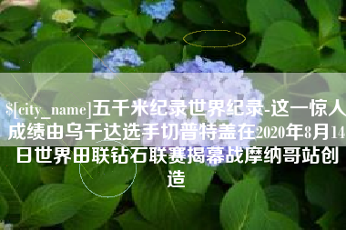 永城五千米纪录世界纪录-这一惊人成绩由乌干达选手切普特盖在2020年8月14日世界田联钻石联赛揭幕战摩纳哥站创造