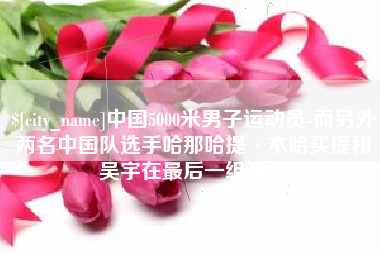 永城中国5000米男子运动员-而另外两名中国队选手哈那哈提·木哈买提和吴宇在最后一组出场