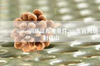 永城消防证报考条件2024年官网烟台福山